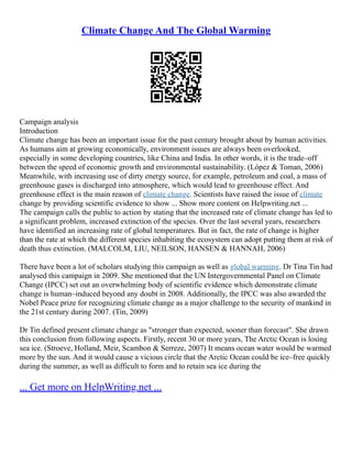Climate Change And The Global Warming
Campaign analysis
Introduction
Climate change has been an important issue for the past century brought about by human activities.
As humans aim at growing economically, environment issues are always been overlooked,
especially in some developing countries, like China and India. In other words, it is the trade–off
between the speed of economic growth and environmental sustainability. (López & Toman, 2006)
Meanwhile, with increasing use of dirty energy source, for example, petroleum and coal, a mass of
greenhouse gases is discharged into atmosphere, which would lead to greenhouse effect. And
greenhouse effect is the main reason of climate change. Scientists have raised the issue of climate
change by providing scientific evidence to show ... Show more content on Helpwriting.net ...
The campaign calls the public to action by stating that the increased rate of climate change has led to
a significant problem, increased extinction of the species. Over the last several years, researchers
have identified an increasing rate of global temperatures. But in fact, the rate of change is higher
than the rate at which the different species inhabiting the ecosystem can adopt putting them at risk of
death thus extinction. (MALCOLM, LIU, NEILSON, HANSEN & HANNAH, 2006)
There have been a lot of scholars studying this campaign as well as global warming. Dr Tina Tin had
analysed this campaign in 2009. She mentioned that the UN Intergovernmental Panel on Climate
Change (IPCC) set out an overwhelming body of scientific evidence which demonstrate climate
change is human–induced beyond any doubt in 2008. Additionally, the IPCC was also awarded the
Nobel Peace prize for recognizing climate change as a major challenge to the security of mankind in
the 21st century during 2007. (Tin, 2009)
Dr Tin defined present climate change as "stronger than expected, sooner than forecast". She drawn
this conclusion from following aspects. Firstly, recent 30 or more years, The Arctic Ocean is losing
sea ice. (Stroeve, Holland, Meir, Scambon & Serreze, 2007) It means ocean water would be warmed
more by the sun. And it would cause a vicious circle that the Arctic Ocean could be ice–free quickly
during the summer, as well as difficult to form and to retain sea ice during the
... Get more on HelpWriting.net ...
 