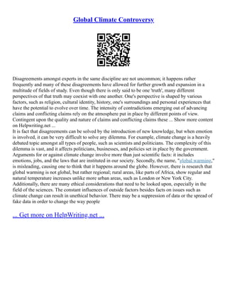 Global Climate Controversy
Disagreements amongst experts in the same discipline are not uncommon; it happens rather
frequently and many of these disagreements have allowed for further growth and expansion in a
multitude of fields of study. Even though there is only said to be one 'truth', many different
perspectives of that truth may coexist with one another. One's perspective is shaped by various
factors, such as religion, cultural identity, history, one's surroundings and personal experiences that
have the potential to evolve over time. The intensity of contradictions emerging out of advancing
claims and conflicting claims rely on the atmosphere put in place by different points of view.
Contingent upon the quality and nature of claims and conflicting claims these ... Show more content
on Helpwriting.net ...
It is fact that disagreements can be solved by the introduction of new knowledge, but when emotion
is involved, it can be very difficult to solve any dilemma. For example, climate change is a heavily
debated topic amongst all types of people, such as scientists and politicians. The complexity of this
dilemma is vast, and it affects politicians, businesses, and policies set in place by the government.
Arguments for or against climate change involve more than just scientific facts: it includes
emotions, jobs, and the laws that are instituted in our society. Secondly, the name, "global warming,"
is misleading, causing one to think that it happens around the globe. However, there is research that
global warming is not global, but rather regional; rural areas, like parts of Africa, show regular and
natural temperature increases unlike more urban areas, such as London or New York City.
Additionally, there are many ethical considerations that need to be looked upon, especially in the
field of the sciences. The constant influences of outside factors besides facts on issues such as
climate change can result in unethical behavior. There may be a suppression of data or the spread of
fake data in order to change the way people
... Get more on HelpWriting.net ...
 
