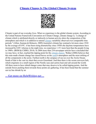 Climate Change Is The Global Climate System
Climate is part of our everyday lives. What we experience is the global climate system. According to
the United Nations Framework Convention on Climate Change, climate change is, "a change of
climate which is attributed directly or indirectly to human activity alters the composition of the
atmosphere and which is in addition to natural climate variability observed over comparable time
periods." (Allen, Seaman & Delascio, 2009) Australia's climate has warmed a lot more since 1910
by the average of 0.9'C. it has been rising dramaticllay since 1950's.the daytime temperatures have
increased by 0.8'C whereas in the night time, we experience 1.1'C more heat than the people living
in 1900's. (BOM & CSIRO, 2014). In 2004 more than 234 newspaper articles have concluded that
we may have, in fact, reached the tipping point for the climate change. Walker (2006) believes that
this man made climate change has caused havoc on the earth's atmosphere and the most striking of
all the components is the arctic. Farthest north is the carapace of sea ice over the Arctic Ocean.
South of that is the vast ice sheet that covers Greenland. And then there is the ocean conveyor belt,
which originates in a small region of the Nordic seas and carries heat and salt around the world.
All three seem to have inbuilt danger zones that may deserve to be called tipping points. And the
outside forces pushing them towards those points are gathering. It has been found that the summer
sea ice has shrunk by an
... Get more on HelpWriting.net ...
 
