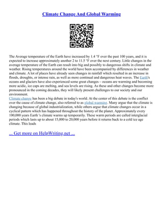 Climate Change And Global Warming
The Average temperature of the Earth have increased by 1.4 °F over the past 100 years, and it is
expected to increase approximately another 2 to 11.5 °F over the next century. Little changes in the
average temperature of the Earth can result into big and possibly to dangerous shifts in climate and
weather. Rising temperatures around the world have been accompanied by differences in weather
and climate. A lot of places have already seen changes in rainfall which resulted in an increase in
floods, droughts, or intense rain, as well as more continual and dangerous heat waves. The Earth's
oceans and glaciers have also experienced some great changes – oceans are warming and becoming
more acidic, ice caps are melting, and sea levels are rising. As these and other changes become more
pronounced in the coming decades, they will likely present challenges to our society and our
environment.
Climate change has been a big debate in today's world. At the center of this debate is the conflict
over the cause of climate change, also referred to as global warming. Many argue that the climate is
changing because of global industrialization, while others argue that climate changes occur in a
cyclical pattern which has happened throughout the history of the planet. Approximately every
100,000 years Earth 's climate warms up temporarily. These warm periods are called interglacial
periods which lasts up to about 15,000 to 20,000 years before it returns back to a cold ice age
climate. This leads
... Get more on HelpWriting.net ...
 