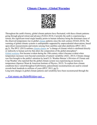 Climate Change : Global Warming
Throughout the earth's history, global climate patterns have fluctuated, with these climate patterns
going through glacial retreat and advance (NASA 2014). Currently the earth is experiencing a
retreat, this significant trend single handily points to human influence being the dominant cause of
the observed temperature rise in global climate patterns since the mid–century (NASA 2014). The
warming of global climate systems is undisputable supported by unprecedented observations, based
upon direct measurements and remote sensing from satellites and other platforms (IPCC 2013,
pg.2). The IPCC (2013) outlines climate change as "a change of climate which is attributed directly
or indirectly to human activity that alters the composition of the global atmosphere".
Global warming first became evident during the 19th century when it became evident when
temperature increases were beyond constraints of natural variability (AGU, 2013). Climate change
was first brought to the public's attention by head U.S. Weather Bureau 's Division of Climate and
Crop Weather who reported that the global climate system was experiencing an increase in
temperature (Spencer Weart & American Institute of Physics, 2015). To explore how climate
conditions have varied throughout Earth history, paleoclimate reconstructions are used to extend
records back hundreds to millions of years (IPCC 2013, pg.2).
Long term changes in global climate patterns and variability have been reconstructed through the
... Get more on HelpWriting.net ...
 