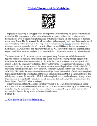 Global Climate And Its Variability
The processes occurring in the upper ocean are important for interpreting the global climate and its
variability. The upper ocean is often referred to as the ocean mixed layer (ML). It is a quasi–
homogeneous layer of oceanic tracers regulated by turbulence due to air–sea exchanges of heat and
momentum fluxes. The thickness of the ML modulates its heat capacity and controls the evolution of
sea surface temperature (SST), which is important for understanding climate dynamics. Therefore,
the mean state and seasonal cycle of ocean mixed layer depth (MLD) and the relative roles of net
heat flux (NHF), wind–stress and freshwater flux on the ML require to be explored over the global
ocean. Insufficient attention has been given to the role of ... Show more content on Helpwriting.net
...
The annual mean MLD over most open ocean regions (away from sea ice and shallow coastal
regions) follows the heat and wind forcing. The annual mean wind forcing strength appears to be
most strongly related to the annual mean MLD, while the relative seasonal cycle strength of MLD
mostly follows the seasonality in heating. However, there are a few regions in which neither of the
atmospheric forcings seems to match the annual mean or seasonal cycle characteristics of the MLD;
indicating that the relationship is more complex. The analysis, based on the ocean reanalysis and
ACCESS–KPP model datasets, suggests that oceanic processes independent of the local atmospheric
forcing contribute to the stratification of the upper ocean and thus the MLD in significant ways. The
relationship between the anomalies of MLD and atmospheric forces tends to become stronger when
the atmospheric forces lead by about one month during the fall and winter. This is consistent with a
larger inertia of the MLD when it is deeper.
The representation of the MLD and its variability related to the local atmospheric forcings in the
CMIP5 models are mostly consistent with the observed. The seasonal variability of MLD is strongly
modulated by the atmospheric heat flux seasonality. This has caused deeper MLDs over a wider
extratropical domain during winter in the multi–model mean.
Further, the
... Get more on HelpWriting.net ...
 