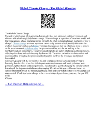 Global Climate Change : The Global Warming
The Global Climate Change
Currently, when human life is growing, human activities play an impact on the environment and
climate, which leads to global climate change. Climate change is a problem of the whole world, and
therefore remains a huge challenge for life on Earth. So what is climate change? Evolution of how it
change? Climate change is caused by natural causes or by humans which possibly fluctuates the
cycle of change in weather and climate. The specific expression that we often hear about is known
as the phenomenon of global warming, the greenhouse effect, and the ice melting in the
Northern/Southern hemispheres. The environment includes all factors of abiotic and biotic impacts,
affecting directly or indirectly in every day human life. Therefore, each of us needs to realize and
understand that protecting the environment is to protect our lives the prolonged existence of
humankind.
Nowadays, people with the invention of modern science and technology, are more devoted to
humanity, but the effect it has, has little impact on the environment such as air pollution, water
pollution, light pollution and noise pollution... man himself is quietly changing the climate without
knowing all the impact mankind makes in everyday life. About 100 years of human impact on
sensitive balance between the natural greenhouse effect and solar radiation has been researched and
documented. Which lead to the change in the concentration of greenhouse gases over the past 100
years.
Climate
... Get more on HelpWriting.net ...
 