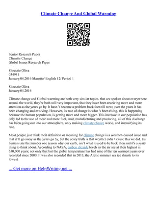 Climate Change And Global Warming
Senior Research Paper
Climatic Change
Global Issues Research Paper
Siouxsie Oliva
034941
January.04.2016 Masotto/ English 12/ Period 1
Siouxsie Oliva
January.04.2016
Climate change and Global warming are both very similar topics, that are spoken about everywhere
around the world, they're both still very important, that they have been receiving more and more
attention as the years go by. It hasn 't become a problem back then till now; over the years it has
been changing and evolving. However, its rate of change is what 's been rising, this is happening
because the human population, is getting more and more bigger. This increase in our population has
only led to the use of more and more fuel, land, manufacturing and producing, all of this discharge
has been going out into our atmosphere, only making climate change worse, and intensifying its
rate.
Most people just think their definition or meaning for climate change is a weather–caused issue and
that it 'll go away as the years go by, but the scary truth is that weather didn 't cause this we did. Us
humans are the number one reason why our earth, isn 't what it used to be back then and it's a scary
thing to think about. According to NASA, carbon dioxide levels in the air are at their highest in
650,000 years; not only that but the global temperature has had nine of the ten warmest years ever
recorded since 2000. It was also recorded that in 2013, the Arctic summer sea ice shrank to its
lowest
... Get more on HelpWriting.net ...
 