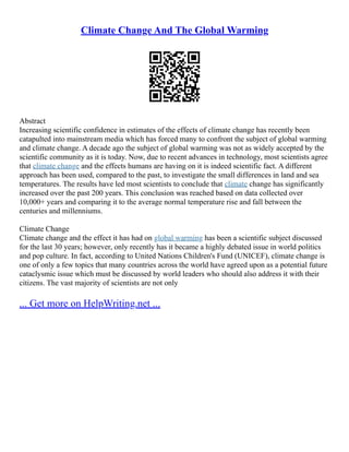 Climate Change And The Global Warming
Abstract
Increasing scientific confidence in estimates of the effects of climate change has recently been
catapulted into mainstream media which has forced many to confront the subject of global warming
and climate change. A decade ago the subject of global warming was not as widely accepted by the
scientific community as it is today. Now, due to recent advances in technology, most scientists agree
that climate change and the effects humans are having on it is indeed scientific fact. A different
approach has been used, compared to the past, to investigate the small differences in land and sea
temperatures. The results have led most scientists to conclude that climate change has significantly
increased over the past 200 years. This conclusion was reached based on data collected over
10,000+ years and comparing it to the average normal temperature rise and fall between the
centuries and millenniums.
Climate Change
Climate change and the effect it has had on global warming has been a scientific subject discussed
for the last 30 years; however, only recently has it became a highly debated issue in world politics
and pop culture. In fact, according to United Nations Children's Fund (UNICEF), climate change is
one of only a few topics that many countries across the world have agreed upon as a potential future
cataclysmic issue which must be discussed by world leaders who should also address it with their
citizens. The vast majority of scientists are not only
... Get more on HelpWriting.net ...
 