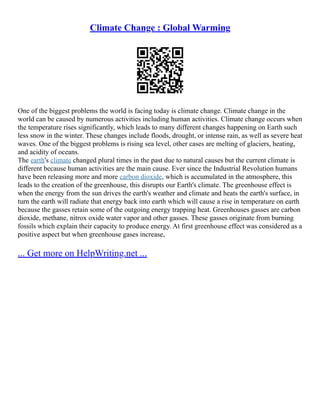 Climate Change : Global Warming
One of the biggest problems the world is facing today is climate change. Climate change in the
world can be caused by numerous activities including human activities. Climate change occurs when
the temperature rises significantly, which leads to many different changes happening on Earth such
less snow in the winter. These changes include floods, drought, or intense rain, as well as severe heat
waves. One of the biggest problems is rising sea level, other cases are melting of glaciers, heating,
and acidity of oceans.
The earth's climate changed plural times in the past due to natural causes but the current climate is
different because human activities are the main cause. Ever since the Industrial Revolution humans
have been releasing more and more carbon dioxide, which is accumulated in the atmosphere, this
leads to the creation of the greenhouse, this disrupts our Earth's climate. The greenhouse effect is
when the energy from the sun drives the earth's weather and climate and heats the earth's surface, in
turn the earth will radiate that energy back into earth which will cause a rise in temperature on earth
because the gasses retain some of the outgoing energy trapping heat. Greenhouses gasses are carbon
dioxide, methane, nitrox oxide water vapor and other gasses. These gasses originate from burning
fossils which explain their capacity to produce energy. At first greenhouse effect was considered as a
positive aspect but when greenhouse gases increase,
... Get more on HelpWriting.net ...
 