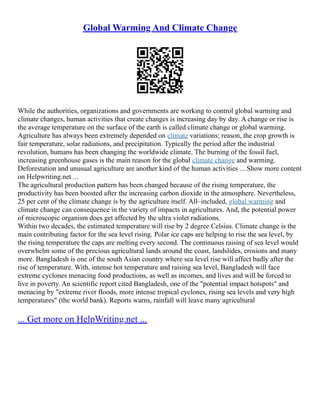 Global Warming And Climate Change
While the authorities, organizations and governments are working to control global warming and
climate changes, human activities that create changes is increasing day by day. A change or rise is
the average temperature on the surface of the earth is called climate change or global warming.
Agriculture has always been extremely depended on climate variations; reason, the crop growth is
fair temperature, solar radiations, and precipitation. Typically the period after the industrial
revolution, humans has been changing the worldwide climate. The burning of the fossil fuel,
increasing greenhouse gases is the main reason for the global climate change and warming.
Deforestation and unusual agriculture are another kind of the human activities ... Show more content
on Helpwriting.net ...
The agricultural production pattern has been changed because of the rising temperature, the
productivity has been boosted after the increasing carbon dioxide in the atmosphere. Nevertheless,
25 per cent of the climate change is by the agriculture itself. All–included, global warming and
climate change can consequence in the variety of impacts in agricultures. And, the potential power
of microscopic organism does get affected by the ultra violet radiations.
Within two decades, the estimated temperature will rise by 2 degree Celsius. Climate change is the
main contributing factor for the sea level rising. Polar ice caps are helping to rise the sea level, by
the rising temperature the caps are melting every second. The continuous raising of sea level would
overwhelm some of the precious agricultural lands around the coast, landslides, erosions and many
more. Bangladesh is one of the south Asian country where sea level rise will affect badly after the
rise of temperature. With, intense hot temperature and raising sea level, Bangladesh will face
extreme cyclones menacing food productions, as well as incomes, and lives and will be forced to
live in poverty. An scientific report cited Bangladesh, one of the "potential impact hotspots" and
menacing by "extreme river floods, more intense tropical cyclones, rising sea levels and very high
temperatures" (the world bank). Reports warns, rainfall will leave many agricultural
... Get more on HelpWriting.net ...
 