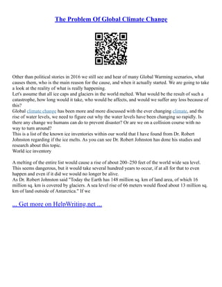 The Problem Of Global Climate Change
Other than political stories in 2016 we still see and hear of many Global Warming scenarios, what
causes them, who is the main reason for the cause, and when it actually started. We are going to take
a look at the reality of what is really happening.
Let's assume that all ice caps and glaciers in the world melted. What would be the result of such a
catastrophe, how long would it take, who would be affects, and would we suffer any loss because of
this?
Global climate change has been more and more discussed with the ever changing climate, and the
rise of water levels, we need to figure out why the water levels have been changing so rapidly. Is
there any change we humans can do to prevent disaster? Or are we on a collision course with no
way to turn around?
This is a list of the known ice inventories within our world that I have found from Dr. Robert
Johnston regarding if the ice melts. As you can see Dr. Robert Johnston has done his studies and
research about this topic.
World ice inventory
A melting of the entire list would cause a rise of about 200–250 feet of the world wide sea level.
This seems dangerous, but it would take several hundred years to occur, if at all for that to even
happen and even if it did we would no longer be alive.
As Dr. Robert Johnston said "Today the Earth has 148 million sq. km of land area, of which 16
million sq. km is covered by glaciers. A sea level rise of 66 meters would flood about 13 million sq.
km of land outside of Antarctica." If we
... Get more on HelpWriting.net ...
 
