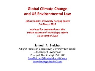 Global Climate Change
and US Environmental Law
Johns Hopkins University Nanjing Center
3-4 March 2012
updated for presentation at the
Indian Institute of Technology, Indore
16 December 2013

Samuel A. Bleicher
Adjunct Professor, Georgetown University Law School
J.D., Harvard Law School
Principal, The Strategic Path LLC
SamBleicher@StrategicPathLLC.com
www.StrategicPathLLC.com

 