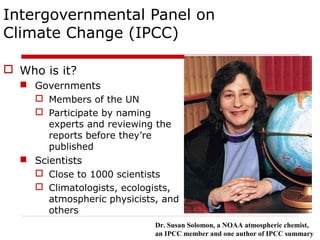 Intergovernmental Panel on
Climate Change (IPCC)
 Who is it?
 Governments
 Members of the UN
 Participate by naming
experts and reviewing the
reports before they’re
published
 Scientists
 Close to 1000 scientists
 Climatologists, ecologists,
atmospheric physicists, and
others
Dr. Susan Solomon, a NOAA atmospheric chemist,
an IPCC member and one author of IPCC summary
 