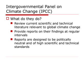 Intergovernmental Panel on
Climate Change (IPCC)
 What do they do?
 Review current scientific and technical
literature relevant to global climate change
 Provide reports on their findings at regular
intervals
 Reports are designed to be politically
neutral and of high scientific and technical
standards
 