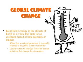 Global Climate
Change
• Identifiable change in the climate of
Earth as a whole that lasts for an
extended period of time (decades or
longer)
– When due to natural processes, it is usually
referred to as global climate variability
– Usually refers to changes forced by human
activities that change the atmosphere
 