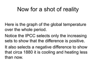 Now for a shot of reality
Here is the graph of the global temperature
over the whole period.
Notice the IPCC selects only the increasing
sets to show that the difference is positive.
It also selects a negative difference to show
that circa 1880 it is cooling and heating less
than now.
 