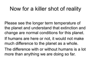 Now for a killer shot of reality
Please see the longer term temperature of
the planet and understand that extinction and
change are normal conditions for this planet.
If humans are here or not, it would not make
much difference to the planet as a whole.
The difference with or without humans is a lot
more than anything we are doing so far.
 
