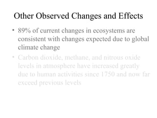 Other Observed Changes and Effects
• 89% of current changes in ecosystems are
consistent with changes expected due to global
climate change
• Carbon dioxide, methane, and nitrous oxide
levels in atmosphere have increased greatly
due to human activities since 1750 and now far
exceed previous levels
• Carbon dioxide has increased by
approximately 80% since 1970
 