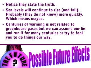 • Notice they state the truth.
• Sea levels will continue to rise (and fall).
Probably (they do not know) more quickly.
Which means maybe.
• Centuries of warming is not related to
greenhouse gases but we can assume our lie
and run it for many centuries or try to fool
you to do things our way.
 