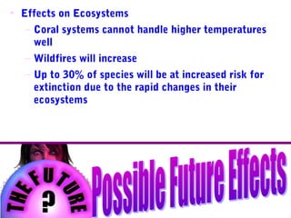 • Effects on Ecosystems
– Coral systems cannot handle higher temperatures
well
– Wildfires will increase
– Up to 30% of species will be at increased risk for
extinction due to the rapid changes in their
ecosystems
 