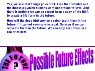 • Yes, we saw that things go extinct. Like the trilobites and
the dinosaurs which humans were not around to save. And
there is nothing we can do except keep a copy of the DNA
to create a life form in the future.
• How will the dodo bird survive a saber-tooth tiger in the
future if it cannot even survive a cat. So even if we can
replicate them in the future. We can only keep them in a
zoo or as pets.
 