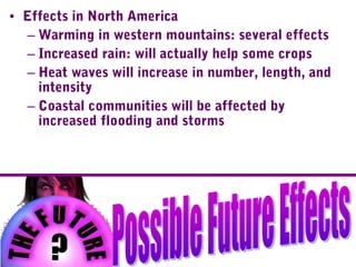 • Effects in North America
– Warming in western mountains: several effects
– Increased rain: will actually help some crops
– Heat waves will increase in number, length, and
intensity
– Coastal communities will be affected by
increased flooding and storms
 