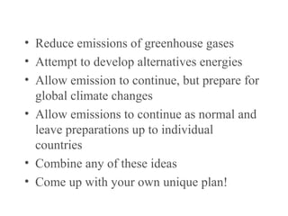 There are several types of options…
• Reduce emissions of greenhouse gases
• Attempt to develop alternatives energies
• Allow emission to continue, but prepare for
global climate changes
• Allow emissions to continue as normal and
leave preparations up to individual
countries
• Combine any of these ideas
• Come up with your own unique plan!
 