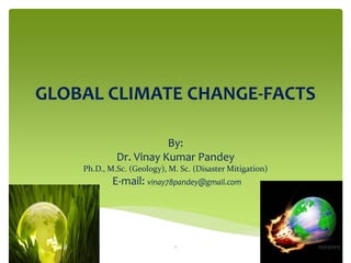 GLOBAL CLIMATE CHANGE-FACTS

                        By:
             Dr. Vinay Kumar Pandey
    Ph.D., M.Sc. (Geology), M. Sc. (Disaster Mitigation)
            E-mail: vinay78pandey@gmail.com




                             1                             05/03/2013
 