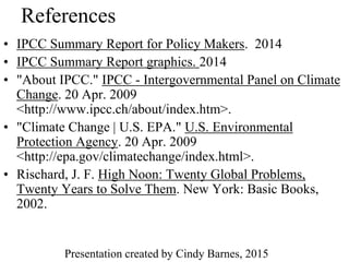 References
• IPCC Summary Report for Policy Makers. 2014
• IPCC Summary Report graphics. 2014
• "About IPCC." IPCC - Intergovernmental Panel on Climate
Change. 20 Apr. 2009
<http://www.ipcc.ch/about/index.htm>.
• "Climate Change | U.S. EPA." U.S. Environmental
Protection Agency. 20 Apr. 2009
<http://epa.gov/climatechange/index.html>.
• Rischard, J. F. High Noon: Twenty Global Problems,
Twenty Years to Solve Them. New York: Basic Books,
2002.
Presentation created by Cindy Barnes, 2015
 