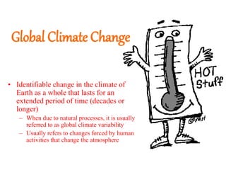 Global Climate Change
• Identifiable change in the climate of
Earth as a whole that lasts for an
extended period of time (decades or
longer)
– When due to natural processes, it is usually
referred to as global climate variability
– Usually refers to changes forced by human
activities that change the atmosphere
 