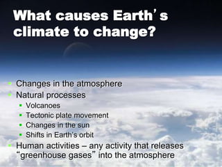 What causes Earth’s
climate to change?
 Changes in the atmosphere
 Natural processes
 Volcanoes
 Tectonic plate movement
 Changes in the sun
 Shifts in Earth’s orbit
 Human activities – any activity that releases
“greenhouse gases” into the atmosphere
 