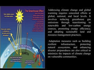Addressing climate change and global
warming requires concerted efforts at
global, national, and local levels. It
involves reducing greenhouse gas
emissions through transitioning to
renewable and low-carbon energy
sources, promoting energy efficiency,
and adopting sustainable land and
resource management practices.
Adaptation measures such as building
resilient infrastructure, protecting
natural ecosystems, and enhancing
disaster preparedness are also critical to
minimize the impacts of climate change
on vulnerable communities.
 
