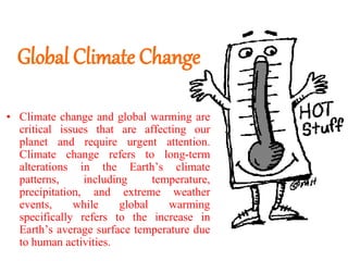 Global Climate Change
• Climate change and global warming are
critical issues that are affecting our
planet and require urgent attention.
Climate change refers to long-term
alterations in the Earth’s climate
patterns, including temperature,
precipitation, and extreme weather
events, while global warming
specifically refers to the increase in
Earth’s average surface temperature due
to human activities.
 