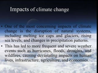 • One of the most concerning impacts of climate
change is the disruption of natural systems,
including melting ice caps and glaciers, rising
sea levels, and changes in precipitation patterns.
• This has led to more frequent and severe weather
events such as hurricanes, floods, droughts, and
wildfires, causing devastating impacts on human
lives, infrastructure, agriculture, and economies.
Impacts of climate change
 