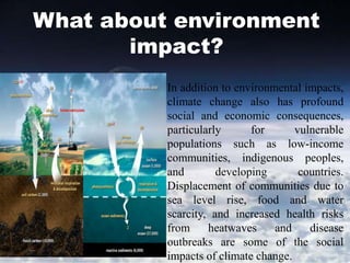 What about environment
impact?
In addition to environmental impacts,
climate change also has profound
social and economic consequences,
particularly for vulnerable
populations such as low-income
communities, indigenous peoples,
and developing countries.
Displacement of communities due to
sea level rise, food and water
scarcity, and increased health risks
from heatwaves and disease
outbreaks are some of the social
impacts of climate change.
 