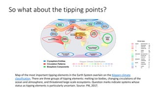 So what about the tipping points?
Map of the most important tipping elements in the Earth System overlain on the Köppen climate
classification. There are three groups of tipping elements: melting ice bodies, changing circulations of the
ocean and atmosphere, and threatened large-scale ecosystems. Question marks indicate systems whose
status as tipping elements is particularly uncertain. Source: PIK, 2017.
 