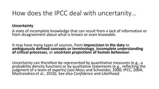 How does the IPCC deal with uncertanity…
Uncertainty
A state of incomplete knowledge that can result from a lack of information or
from disagreement about what is known or even knowable.
It may have many types of sources, from imprecision in the data to
ambiguously defined concepts or terminology, incomplete understanding
of critical processes, or uncertain projections of human behaviour.
Uncertainty can therefore be represented by quantitative measures (e.g., a
probability density function) or by qualitative statements (e.g., reflecting the
judgment of a team of experts) (see Moss and Schneider, 2000; IPCC, 2004;
Mastrandrea et al., 2010). See also Confidence and Likelihood.
 