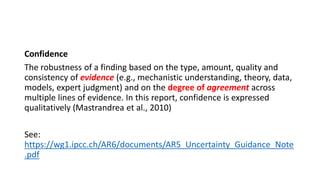 Confidence
The robustness of a finding based on the type, amount, quality and
consistency of evidence (e.g., mechanistic understanding, theory, data,
models, expert judgment) and on the degree of agreement across
multiple lines of evidence. In this report, confidence is expressed
qualitatively (Mastrandrea et al., 2010)
See:
https://wg1.ipcc.ch/AR6/documents/AR5_Uncertainty_Guidance_Note
.pdf
 