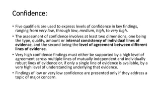 Confidence:
• Five qualifiers are used to express levels of confidence in key findings,
ranging from very low, through low, medium, high, to very high.
• The assessment of confidence involves at least two dimensions, one being
the type, quality, amount or internal consistency of individual lines of
evidence, and the second being the level of agreement between different
lines of evidence.
• Very high confidence findings must either be supported by a high level of
agreement across multiple lines of mutually independent and individually
robust lines of evidence or, if only a single line of evidence is available, by a
very high level of understanding underlying that evidence.
• Findings of low or very low confidence are presented only if they address a
topic of major concern.
 