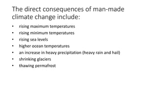 The direct consequences of man-​made
climate change include:
• rising maximum temperatures
• rising minimum temperatures
• rising sea levels
• higher ocean temperatures
• an increase in heavy precipitation (heavy rain and hail)
• shrinking glaciers
• thawing permafrost
 