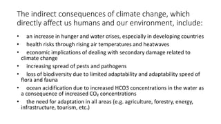The indirect consequences of climate change, which
directly affect us humans and our environment, include:
• an increase in hunger and water crises, especially in developing countries
• health risks through rising air temperatures and heatwaves
• economic implications of dealing with secondary damage related to
climate change
• increasing spread of pests and pathogens
• loss of biodiversity due to limited adaptability and adaptability speed of
flora and fauna
• ocean acidification due to increased HCO3 concentrations in the water as
a consequence of increased CO₂ concentrations
• the need for adaptation in all areas (e.g. agriculture, forestry, energy,
infrastructure, tourism, etc.)
 