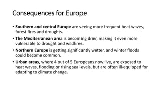 Consequences for Europe
• Southern and central Europe are seeing more frequent heat waves,
forest fires and droughts.
• The Mediterranean area is becoming drier, making it even more
vulnerable to drought and wildfires.
• Northern Europe is getting significantly wetter, and winter floods
could become common.
• Urban areas, where 4 out of 5 Europeans now live, are exposed to
heat waves, flooding or rising sea levels, but are often ill-equipped for
adapting to climate change.
 