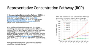 Representative Concentration Pathway (RCP)
A Representative Concentration Pathway (RCP) is a
greenhouse gas concentration (not emissions)
trajectory adopted by the IPCC for its fifth
Assessment Report (AR5) in 2014. It supersedes
Special Report on Emissions Scenarios (SRES)
projections published in 2000.
Four pathways have been selected for climate
modeling and research, which describe different
climate futures, all of which are considered possible
depending on how much greenhouse gases are
emitted in the years to come. The four RCPs, namely
RCP2.6, RCP4.5, RCP6, and RCP8.5, are labelled after
a possible range of radiative forcing values in the
year 2100 (2.6, 4.5, 6.0, and 8.5 W/m2, respectively).
RCPs provide a common, agreed foundation for
modelling climate change
 