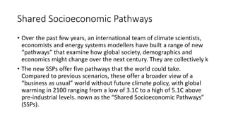 Shared Socioeconomic Pathways
• Over the past few years, an international team of climate scientists,
economists and energy systems modellers have built a range of new
“pathways” that examine how global society, demographics and
economics might change over the next century. They are collectively k
• The new SSPs offer five pathways that the world could take.
Compared to previous scenarios, these offer a broader view of a
“business as usual” world without future climate policy, with global
warming in 2100 ranging from a low of 3.1C to a high of 5.1C above
pre-industrial levels. nown as the “Shared Socioeconomic Pathways”
(SSPs).
 