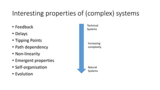 Interesting properties of (complex) systems
• Feedback
• Delays
• Tipping Points
• Path dependency
• Non-linearity
• Emergent properties
• Self-organisation
• Evolution
Increasing
complexity
Technical
Systems
Natural
Systems
 