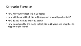 Scenario Exercise
• How will your live look like in 20 Years?
• How will the world look like in 20 Years and how will you live in it?
• How do you want to live in 20 years?
• How would you like the world to look like in 20 years and what has to
happen to get there?
 