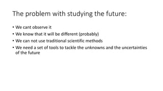 The problem with studying the future:
• We cant observe it
• We know that it will be different (probably)
• We can not use traditional scientific methods
• We need a set of tools to tackle the unknowns and the uncertainties
of the future
 