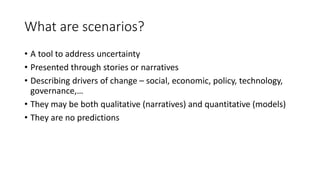 What are scenarios?
• A tool to address uncertainty
• Presented through stories or narratives
• Describing drivers of change – social, economic, policy, technology,
governance,…
• They may be both qualitative (narratives) and quantitative (models)
• They are no predictions
 