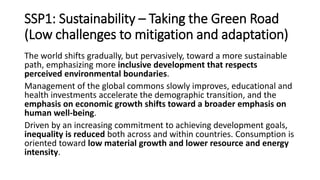 SSP1: Sustainability – Taking the Green Road
(Low challenges to mitigation and adaptation)
The world shifts gradually, but pervasively, toward a more sustainable
path, emphasizing more inclusive development that respects
perceived environmental boundaries.
Management of the global commons slowly improves, educational and
health investments accelerate the demographic transition, and the
emphasis on economic growth shifts toward a broader emphasis on
human well-being.
Driven by an increasing commitment to achieving development goals,
inequality is reduced both across and within countries. Consumption is
oriented toward low material growth and lower resource and energy
intensity.
 