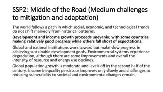 SSP2: Middle of the Road (Medium challenges
to mitigation and adaptation)
The world follows a path in which social, economic, and technological trends
do not shift markedly from historical patterns.
Development and income growth proceeds unevenly, with some countries
making relatively good progress while others fall short of expectations.
Global and national institutions work toward but make slow progress in
achieving sustainable development goals. Environmental systems experience
degradation, although there are some improvements and overall the
intensity of resource and energy use declines.
Global population growth is moderate and levels off in the second half of the
century. Income inequality persists or improves only slowly and challenges to
reducing vulnerability to societal and environmental changes remain.
 