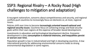 SSP3: Regional Rivalry – A Rocky Road (High
challenges to mitigation and adaptation)
A resurgent nationalism, concerns about competitiveness and security, and regional
conflicts push countries to increasingly focus on domestic or, at most, regional
issues.
Policies shift over time to become increasingly oriented toward national and
regional security issues. Countries focus on achieving energy and food security
goals within their own regions at the expense of broader-based development.
Investments in education and technological development decline. Economic
development is slow, consumption is material-intensive, and inequalities persist
or worsen over time.
Population growth is low in industrialized and high in developing countries. A low
international priority for addressing environmental concerns leads to strong
environmental degradation in some regions.
 