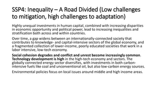 SSP4: Inequality – A Road Divided (Low challenges
to mitigation, high challenges to adaptation)
Highly unequal investments in human capital, combined with increasing disparities
in economic opportunity and political power, lead to increasing inequalities and
stratification both across and within countries.
Over time, a gap widens between an internationally-connected society that
contributes to knowledge- and capital-intensive sectors of the global economy, and
a fragmented collection of lower-income, poorly educated societies that work in a
labor intensive, low-tech economy.
Social cohesion degrades and conflict and unrest become increasingly common.
Technology development is high in the high-tech economy and sectors. The
globally connected energy sector diversifies, with investments in both carbon-
intensive fuels like coal and unconventional oil, but also low-carbon energy sources.
Environmental policies focus on local issues around middle and high income areas.
 