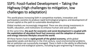 SSP5: Fossil-fueled Development – Taking the
Highway (High challenges to mitigation, low
challenges to adaptation)
This world places increasing faith in competitive markets, innovation and
participatory societies to produce rapid technological progress and development of
human capital as the path to sustainable development.
Global markets are increasingly integrated. There are also strong investments in
health, education, and institutions to enhance human and social capital.
At the same time, the push for economic and social development is coupled with
the exploitation of abundant fossil fuel resources and the adoption of resource
and energy intensive lifestyles around the world.
All these factors lead to rapid growth of the global economy, while global
population peaks and declines in the 21st century. Local environmental problems
like air pollution are successfully managed. There is faith in the ability to effectively
manage social and ecological systems, including by geo-engineering if necessary.
 